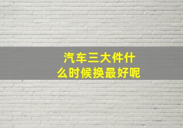 汽车三大件什么时候换最好呢