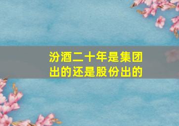 汾酒二十年是集团出的还是股份出的