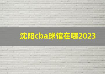 沈阳cba球馆在哪2023