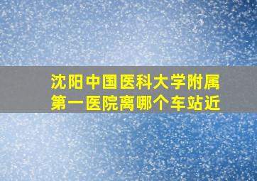 沈阳中国医科大学附属第一医院离哪个车站近