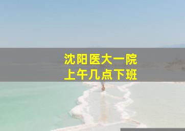 沈阳医大一院上午几点下班