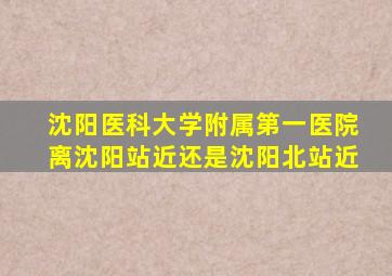 沈阳医科大学附属第一医院离沈阳站近还是沈阳北站近