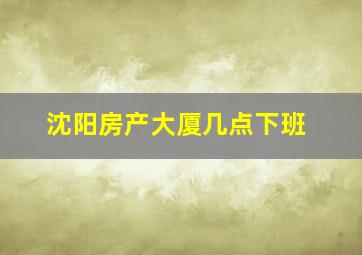 沈阳房产大厦几点下班