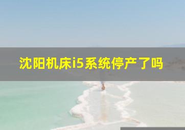 沈阳机床i5系统停产了吗