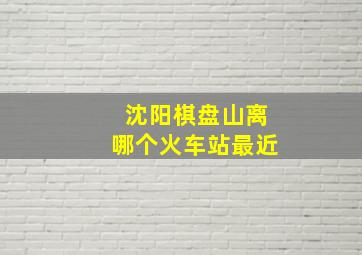 沈阳棋盘山离哪个火车站最近