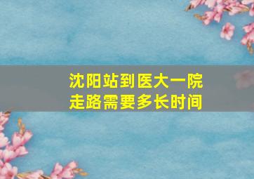 沈阳站到医大一院走路需要多长时间