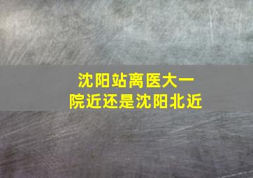 沈阳站离医大一院近还是沈阳北近