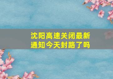 沈阳高速关闭最新通知今天封路了吗