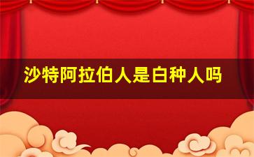 沙特阿拉伯人是白种人吗