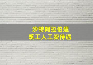 沙特阿拉伯建筑工人工资待遇