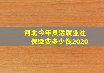 河北今年灵活就业社保缴费多少钱2020