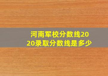 河南军校分数线2020录取分数线是多少