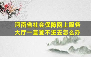 河南省社会保障网上服务大厅一直登不进去怎么办