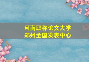 河南职称论文大学郑州全国发表中心