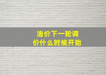 油价下一轮调价什么时候开始