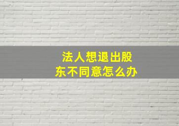 法人想退出股东不同意怎么办