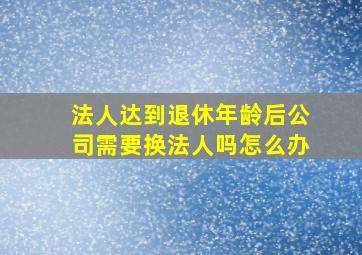 法人达到退休年龄后公司需要换法人吗怎么办