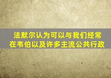 法默尔认为可以与我们经常在韦伯以及许多主流公共行政