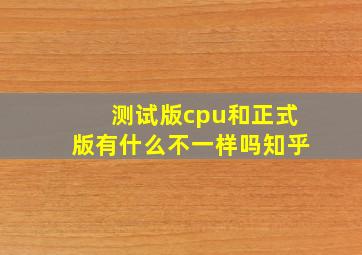 测试版cpu和正式版有什么不一样吗知乎