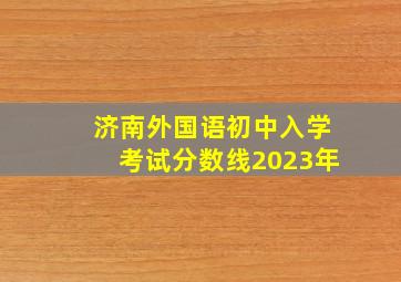 济南外国语初中入学考试分数线2023年