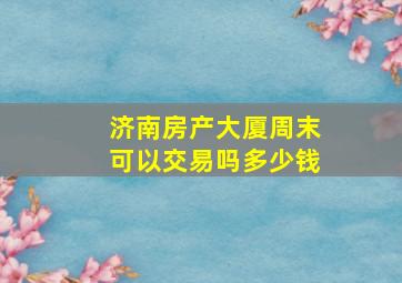 济南房产大厦周末可以交易吗多少钱