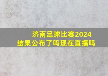 济南足球比赛2024结果公布了吗现在直播吗