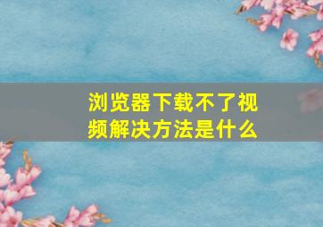 浏览器下载不了视频解决方法是什么