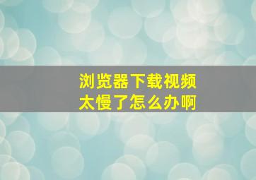 浏览器下载视频太慢了怎么办啊