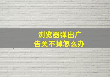 浏览器弹出广告关不掉怎么办