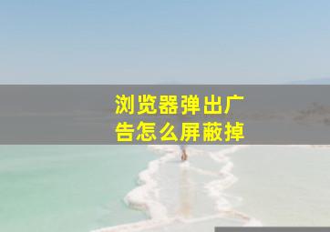 浏览器弹出广告怎么屏蔽掉