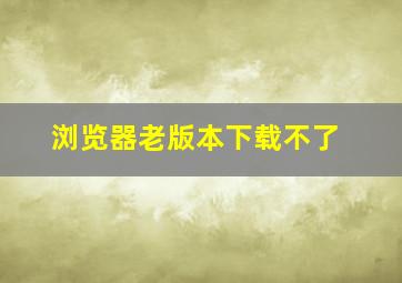 浏览器老版本下载不了