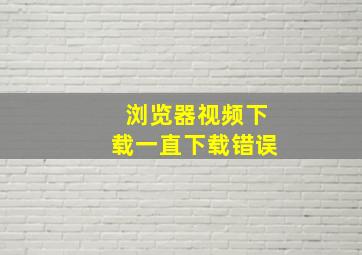 浏览器视频下载一直下载错误