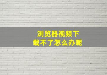 浏览器视频下载不了怎么办呢