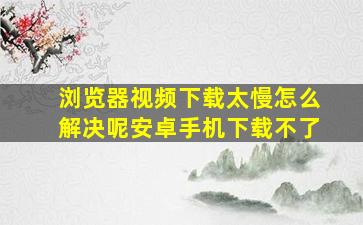 浏览器视频下载太慢怎么解决呢安卓手机下载不了