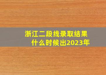 浙江二段线录取结果什么时候出2023年