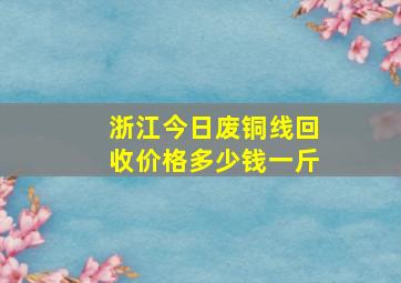 浙江今日废铜线回收价格多少钱一斤