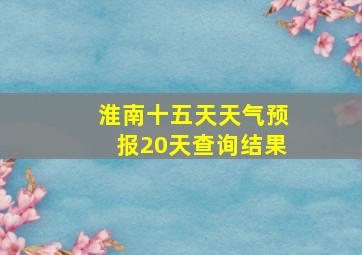 淮南十五天天气预报20天查询结果