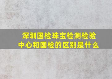 深圳国检珠宝检测检验中心和国检的区别是什么