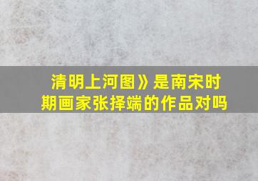 清明上河图》是南宋时期画家张择端的作品对吗