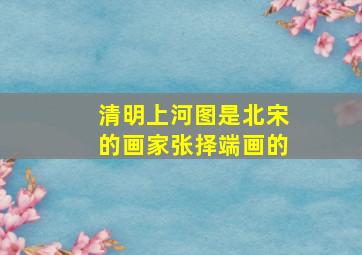 清明上河图是北宋的画家张择端画的