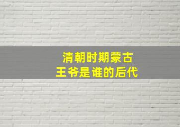 清朝时期蒙古王爷是谁的后代