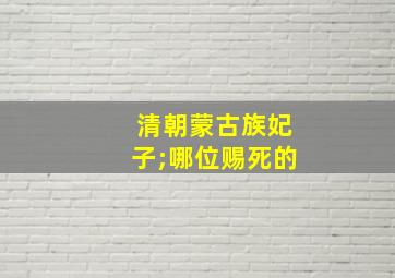 清朝蒙古族妃子;哪位赐死的