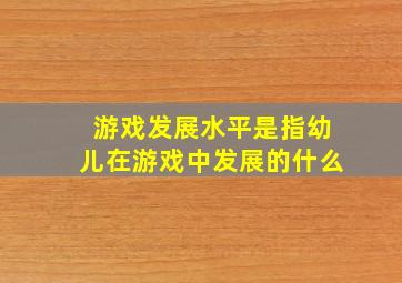 游戏发展水平是指幼儿在游戏中发展的什么