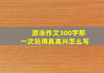 游泳作文300字那一次玩得真高兴怎么写