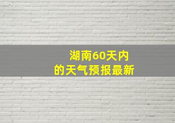 湖南60天内的天气预报最新