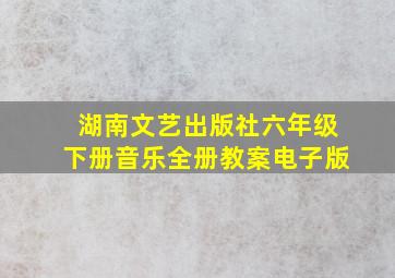 湖南文艺出版社六年级下册音乐全册教案电子版