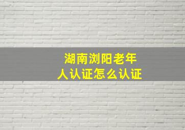 湖南浏阳老年人认证怎么认证