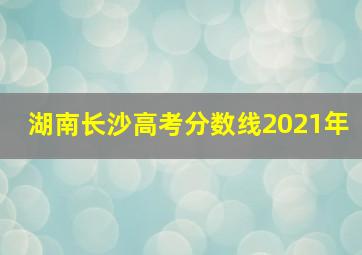 湖南长沙高考分数线2021年