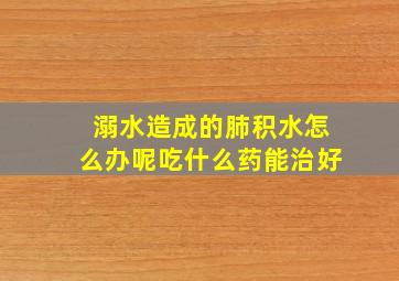 溺水造成的肺积水怎么办呢吃什么药能治好