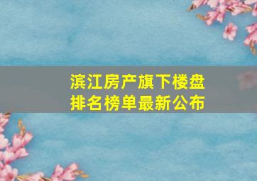 滨江房产旗下楼盘排名榜单最新公布